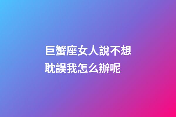 巨蟹座女人說不想耽誤我怎么辦呢-第1張-星座運勢-玄機派