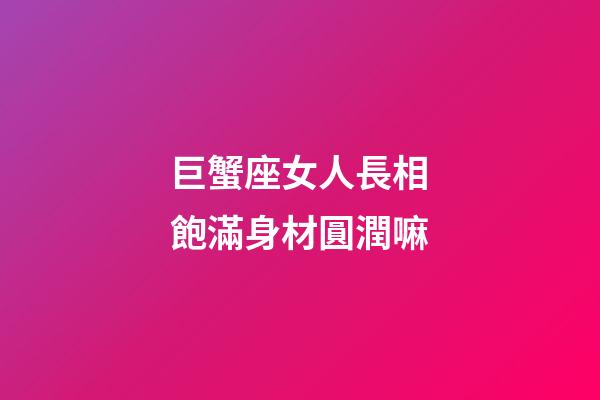 巨蟹座女人長相飽滿身材圓潤嘛