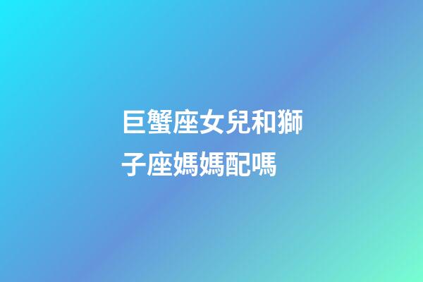 巨蟹座女兒和獅子座媽媽配嗎-第1張-星座運勢-玄機派