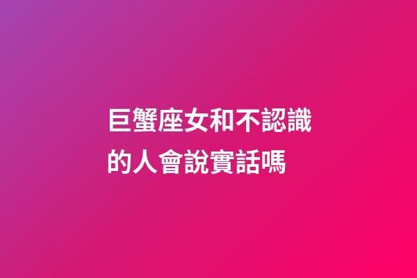 巨蟹座女和不認識的人會說實話嗎-第1張-星座運勢-玄機派