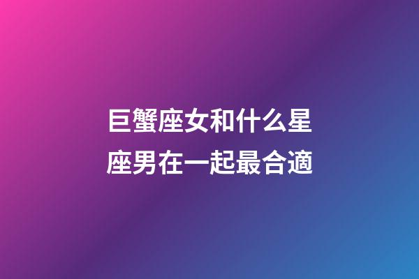 巨蟹座女和什么星座男在一起最合適-第1張-星座運勢-玄機派