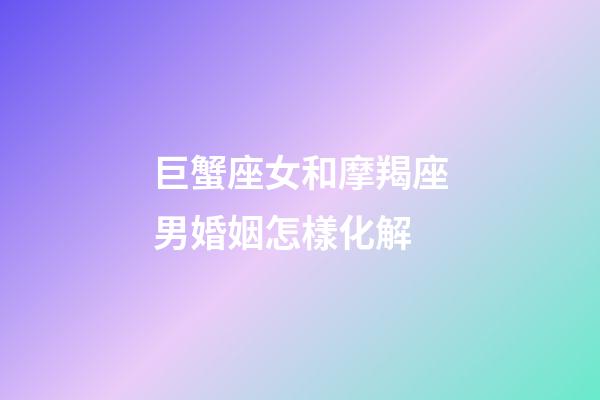 巨蟹座女和摩羯座男婚姻怎樣化解-第1張-星座運勢-玄機派