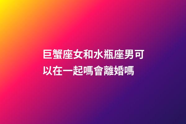 巨蟹座女和水瓶座男可以在一起嗎會離婚嗎-第1張-星座運勢-玄機派