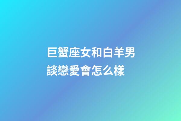巨蟹座女和白羊男談戀愛會怎么樣-第1張-星座運勢-玄機派