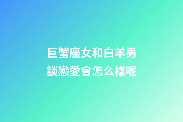 巨蟹座女和白羊男談戀愛會怎么樣呢-第1張-星座運勢-玄機派