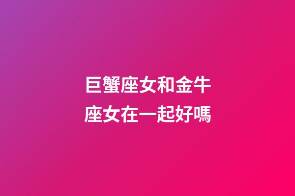巨蟹座女和金牛座女在一起好嗎-第1張-星座運勢-玄機派