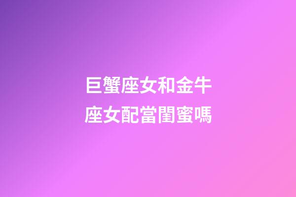 巨蟹座女和金牛座女配當閨蜜嗎-第1張-星座運勢-玄機派