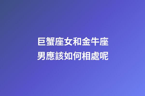 巨蟹座女和金牛座男應該如何相處呢-第1張-星座運勢-玄機派