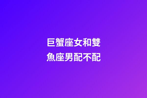 巨蟹座女和雙魚座男配不配-第1張-星座運(yùn)勢(shì)-玄機(jī)派