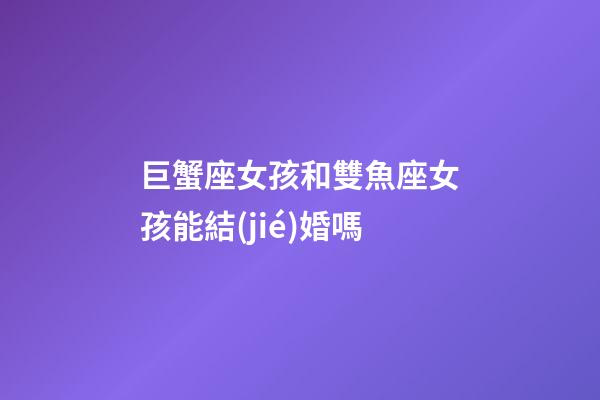 巨蟹座女孩和雙魚座女孩能結(jié)婚嗎-第1張-星座運勢-玄機派