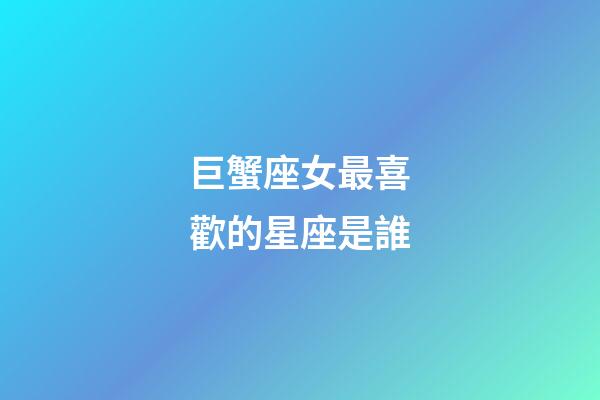 巨蟹座女最喜歡的星座是誰-第1張-星座運勢-玄機派