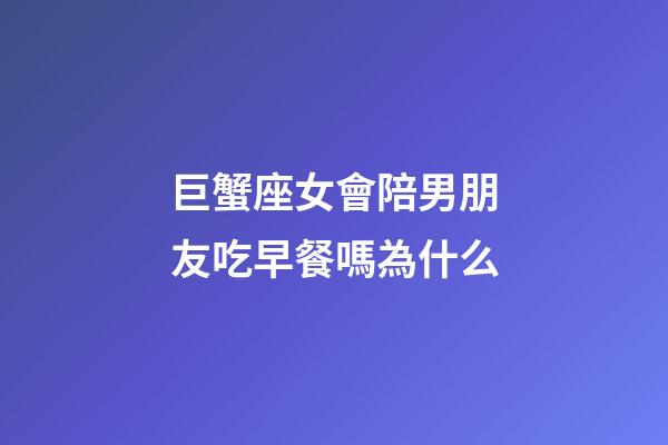 巨蟹座女會陪男朋友吃早餐嗎為什么-第1張-星座運勢-玄機派