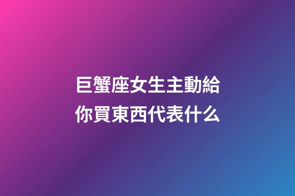 巨蟹座女生主動給你買東西代表什么-第1張-星座運勢-玄機派