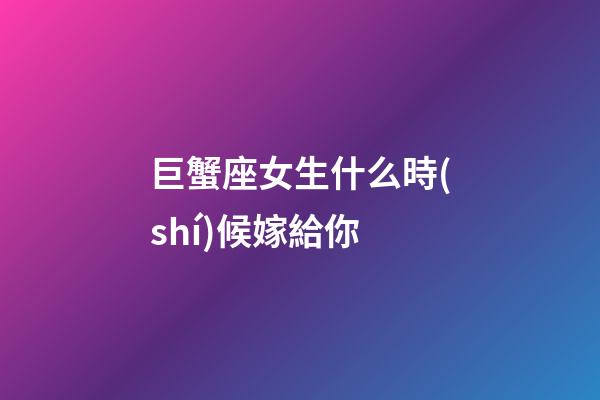 巨蟹座女生什么時(shí)候嫁給你