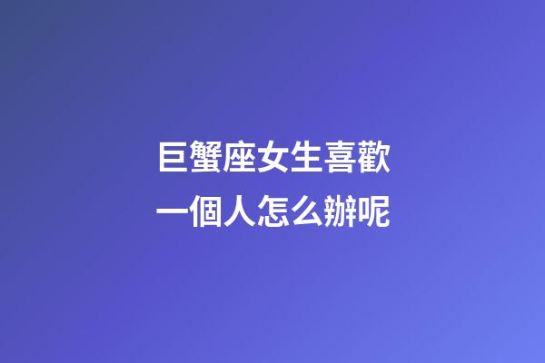 巨蟹座女生喜歡一個人怎么辦呢-第1張-星座運勢-玄機派