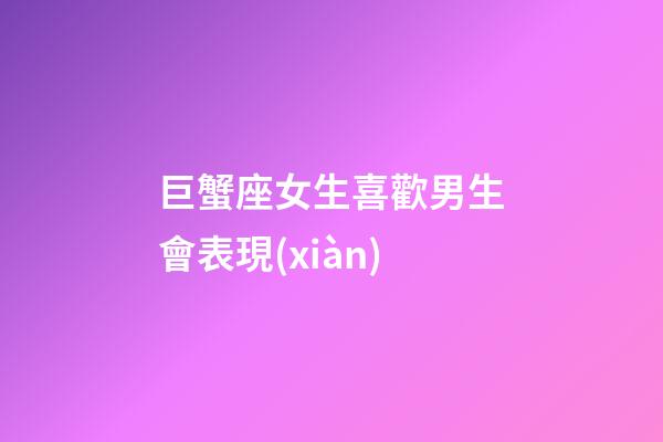 巨蟹座女生喜歡男生會表現(xiàn)-第1張-星座運勢-玄機派