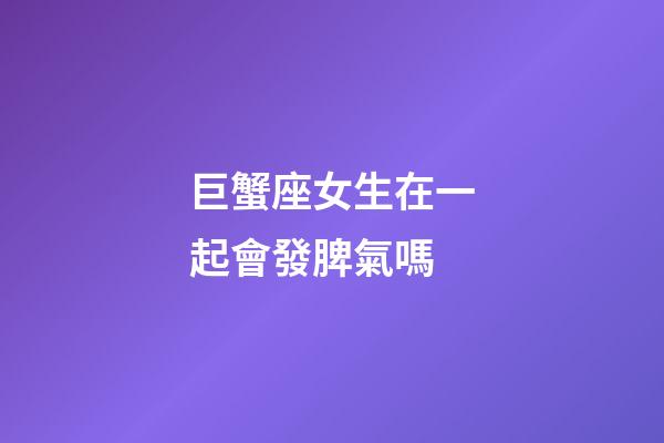 巨蟹座女生在一起會發脾氣嗎-第1張-星座運勢-玄機派