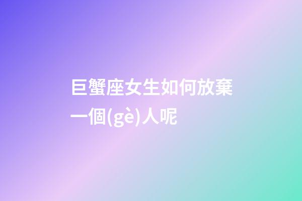 巨蟹座女生如何放棄一個(gè)人呢-第1張-星座運(yùn)勢(shì)-玄機(jī)派