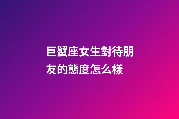 巨蟹座女生對待朋友的態度怎么樣-第1張-星座運勢-玄機派