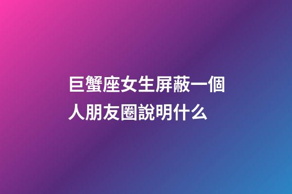 巨蟹座女生屏蔽一個人朋友圈說明什么-第1張-星座運勢-玄機派