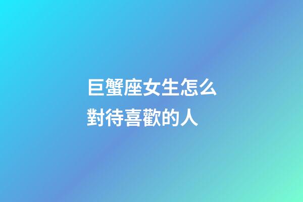 巨蟹座女生怎么對待喜歡的人-第1張-星座運勢-玄機派