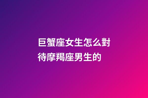 巨蟹座女生怎么對待摩羯座男生的-第1張-星座運勢-玄機派