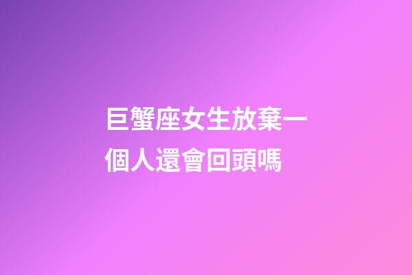 巨蟹座女生放棄一個人還會回頭嗎-第1張-星座運勢-玄機派