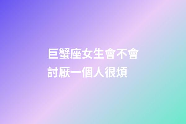 巨蟹座女生會不會討厭一個人很煩-第1張-星座運勢-玄機派