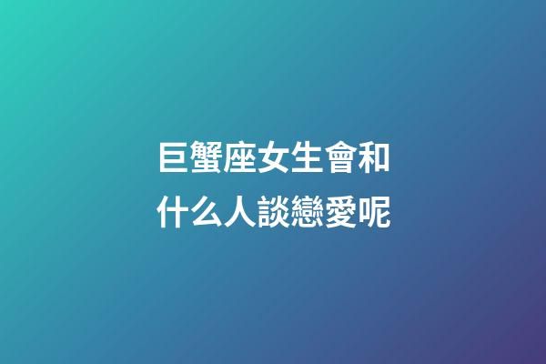巨蟹座女生會和什么人談戀愛呢-第1張-星座運勢-玄機派