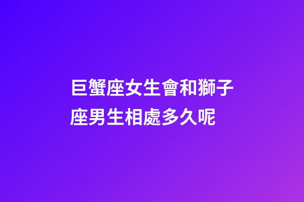 巨蟹座女生會和獅子座男生相處多久呢-第1張-星座運(yùn)勢-玄機(jī)派