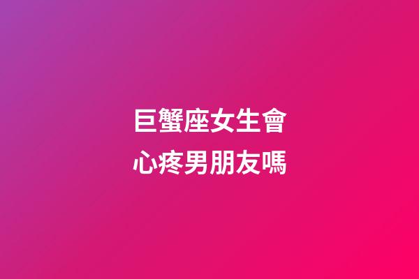 巨蟹座女生會心疼男朋友嗎-第1張-星座運勢-玄機派