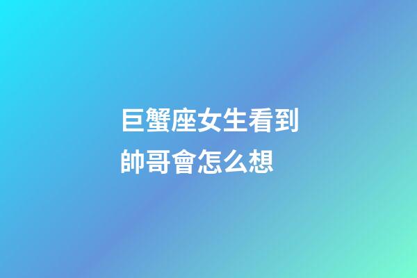 巨蟹座女生看到帥哥會怎么想-第1張-星座運勢-玄機派