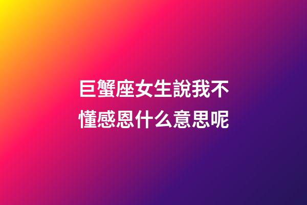 巨蟹座女生說我不懂感恩什么意思呢