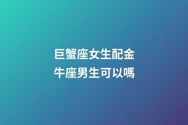 巨蟹座女生配金牛座男生可以嗎-第1張-星座運勢-玄機派