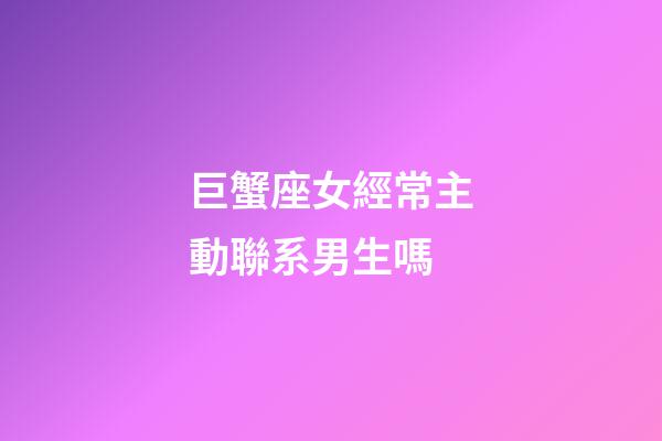 巨蟹座女經常主動聯系男生嗎-第1張-星座運勢-玄機派