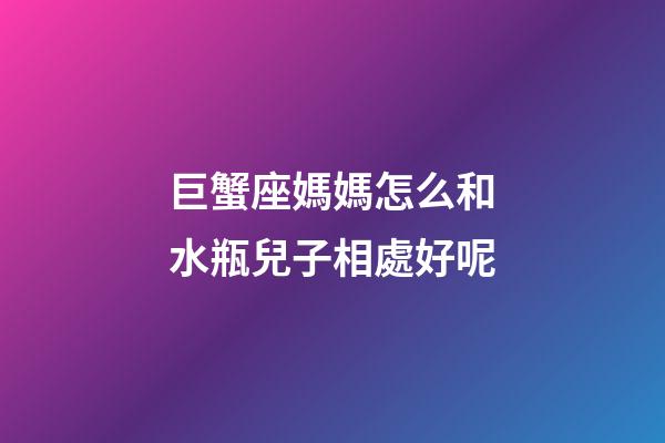 巨蟹座媽媽怎么和水瓶兒子相處好呢-第1張-星座運勢-玄機派