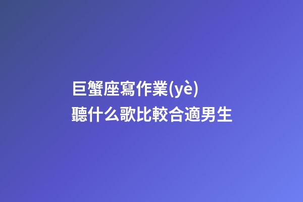 巨蟹座寫作業(yè)聽什么歌比較合適男生