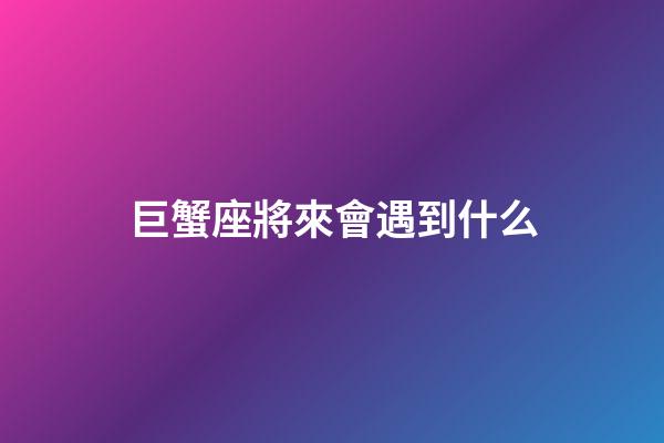 巨蟹座將來會遇到什么-第1張-星座運勢-玄機派