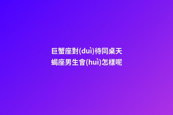 巨蟹座對(duì)待同桌天蝎座男生會(huì)怎樣呢