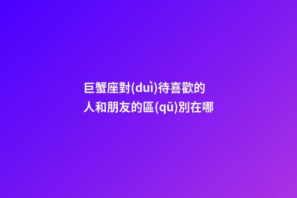 巨蟹座對(duì)待喜歡的人和朋友的區(qū)別在哪-第1張-星座運(yùn)勢(shì)-玄機(jī)派