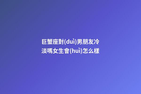 巨蟹座對(duì)男朋友冷淡嗎女生會(huì)怎么樣-第1張-星座運(yùn)勢(shì)-玄機(jī)派