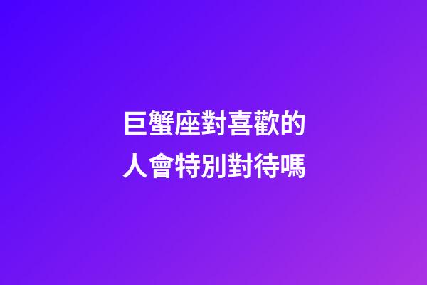 巨蟹座對喜歡的人會特別對待嗎-第1張-星座運勢-玄機派