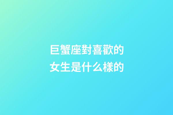 巨蟹座對喜歡的女生是什么樣的-第1張-星座運勢-玄機派