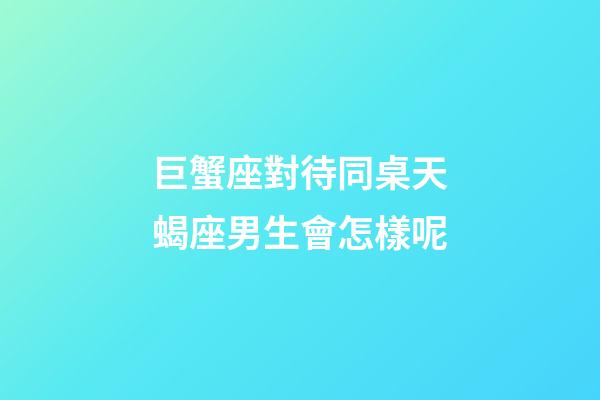 巨蟹座對待同桌天蝎座男生會怎樣呢