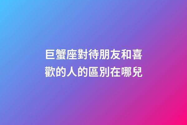 巨蟹座對待朋友和喜歡的人的區別在哪兒-第1張-星座運勢-玄機派