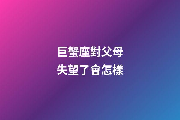 巨蟹座對父母失望了會怎樣-第1張-星座運勢-玄機派