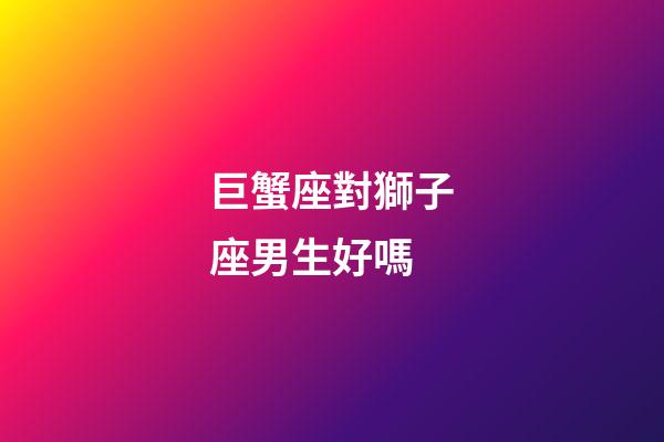 巨蟹座對獅子座男生好嗎-第1張-星座運勢-玄機派
