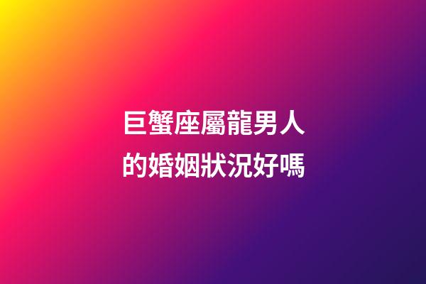 巨蟹座屬龍男人的婚姻狀況好嗎-第1張-星座運勢-玄機派