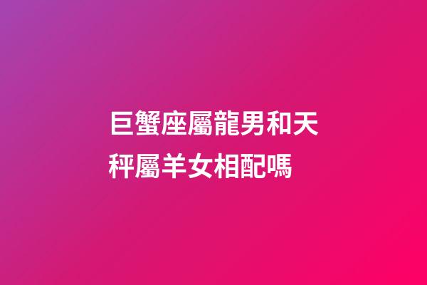巨蟹座屬龍男和天秤屬羊女相配嗎-第1張-星座運勢-玄機派