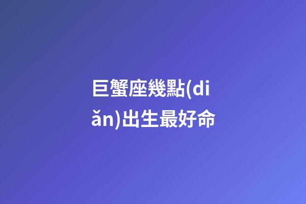 巨蟹座幾點(diǎn)出生最好命